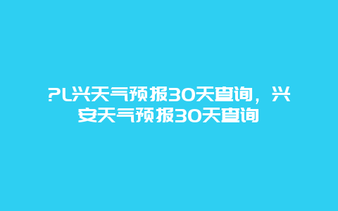 ?L兴天气预报30天查询，兴安天气预报30天查询