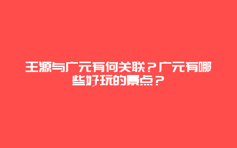 王源与广元有何关联？广元有哪些好玩的景点？