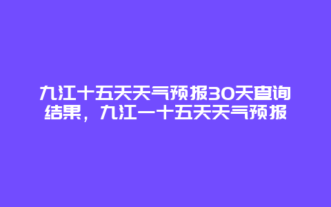 九江十五天天气预报30天查询结果，九江一十五天天气预报