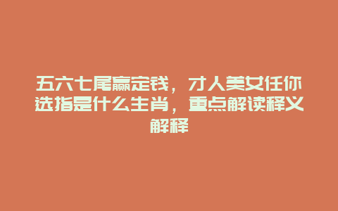 五六七尾赢定钱，才人美女任你选指是什么生肖，重点解读释义解释