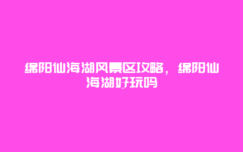 绵阳仙海湖风景区攻略，绵阳仙海湖好玩吗