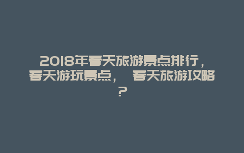 2025年春天旅游景点排行，春天游玩景点， 春天旅游攻略？