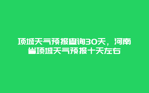 项城天气预报查询30天，河南省项城天气预报十天左右