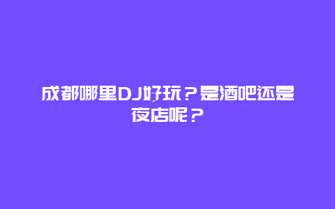 成都哪里DJ好玩？是酒吧还是夜店呢？