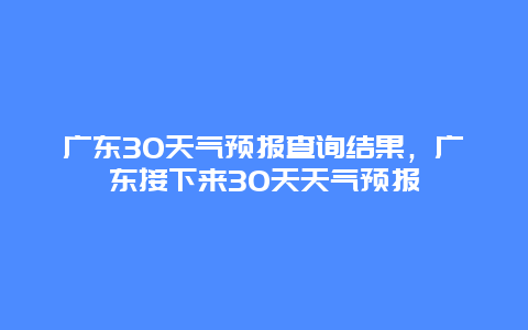 广东30天气预报查询结果，广东接下来30天天气预报