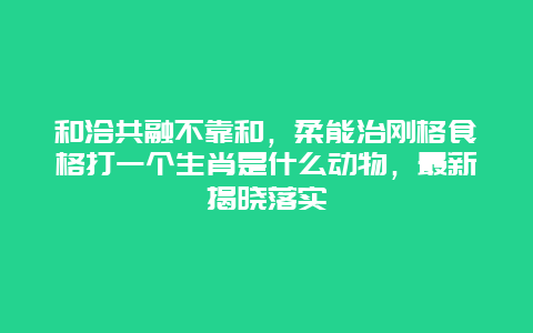 和洽共融不靠和，柔能治刚格食格打一个生肖是什么动物，最新揭晓落实
