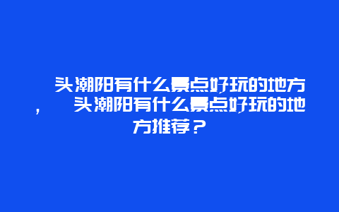 汕头潮阳有什么景点好玩的地方，汕头潮阳有什么景点好玩的地方推荐？