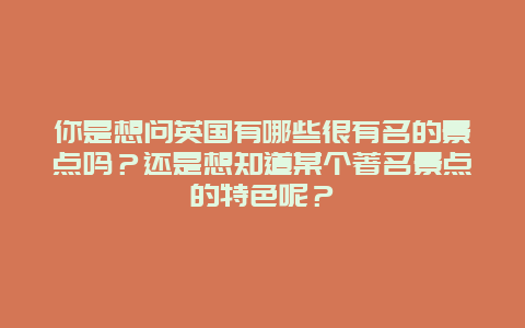你是想问英国有哪些很有名的景点吗？还是想知道某个著名景点的特色呢？
