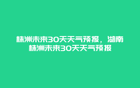 株洲未来30天天气预报，湖南株洲未来30天天气预报