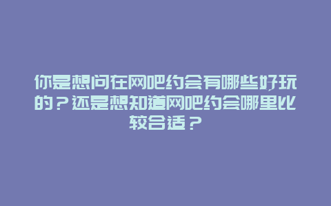 你是想问在网吧约会有哪些好玩的？还是想知道网吧约会哪里比较合适？