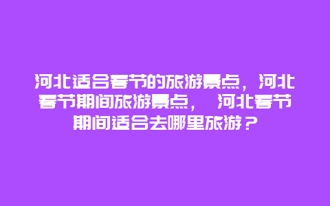 河北适合春节的旅游景点，河北春节期间旅游景点， 河北春节期间适合去哪里旅游？