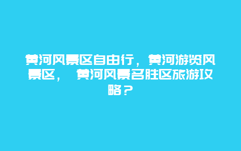 黄河风景区自由行，黄河游览风景区， 黄河风景名胜区旅游攻略？