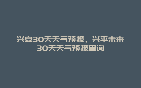 兴安30天天气预报，兴平未来30天天气预报查询