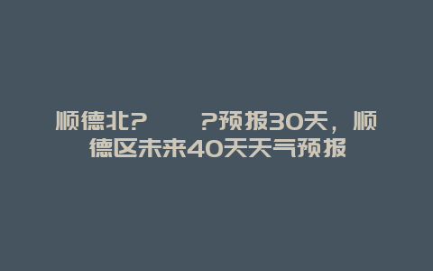 顺德北?蛱炱?预报30天，顺德区未来40天天气预报