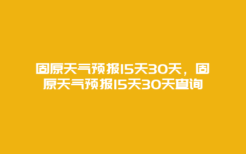 固原天气预报15天30天，固原天气预报15天30天查询