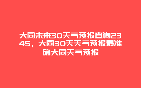 大同未来30天气预报查询2345，大同30天天气预报最准确大同天气预报