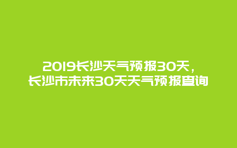 2019长沙天气预报30天，长沙市未来30天天气预报查询