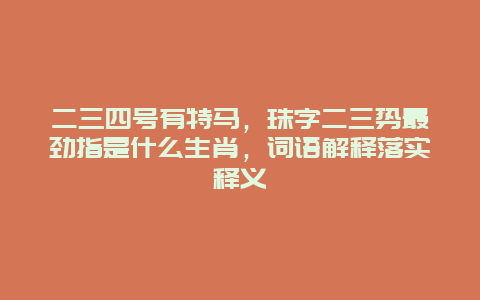 二三四号有特马，珠字二三势最劲指是什么生肖，词语解释落实释义