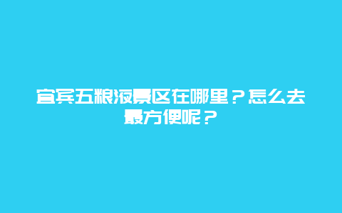 宜宾五粮液景区在哪里？怎么去最方便呢？