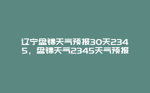 辽宁盘锦天气预报30天2345，盘锦天气2345天气预报