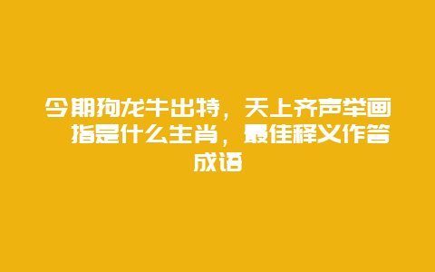 今期狗龙牛出特，天上齐声举画桡指是什么生肖，最佳释义作答成语