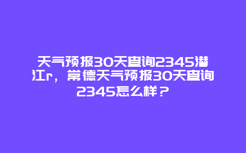 天气预报30天查询2345潜江r，常德天气预报30天查询2345怎么样？