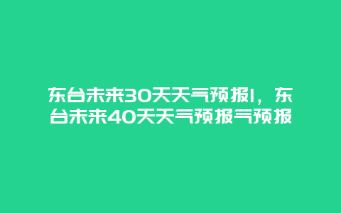 东台未来30天天气预报l，东台未来40天天气预报气预报