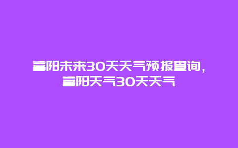 富阳未来30天天气预报查询，富阳天气30天天气