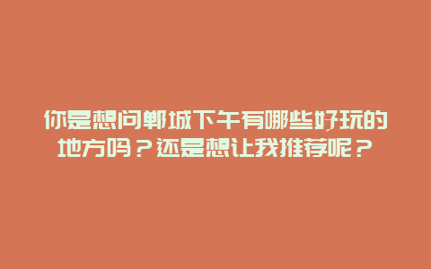你是想问郸城下午有哪些好玩的地方吗？还是想让我推荐呢？