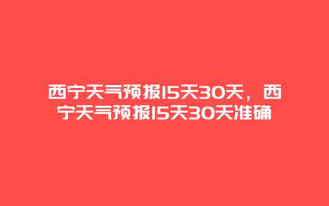 西宁天气预报15天30天，西宁天气预报15天30天准确