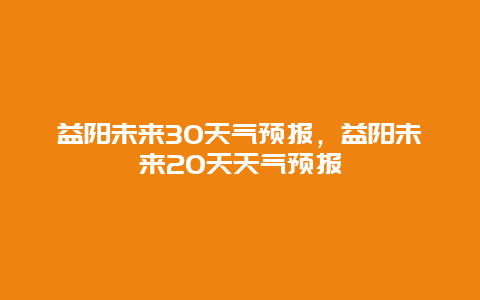 益阳未来30天气预报，益阳未来20天天气预报