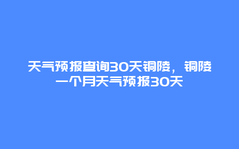 天气预报查询30天铜陵，铜陵一个月天气预报30天