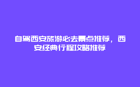 自驾西安旅游必去景点推荐，西安经典行程攻略推荐