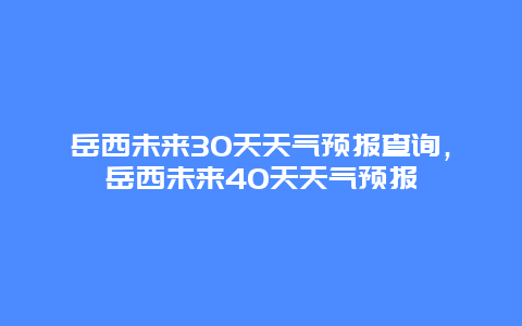 岳西未来30天天气预报查询，岳西未来40天天气预报
