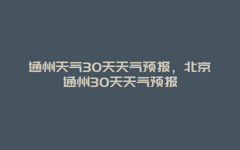 通州天气30天天气预报，北京通州30天天气预报