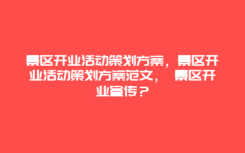 景区开业活动策划方案，景区开业活动策划方案范文， 景区开业宣传？