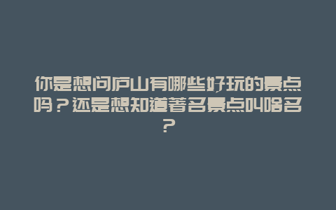 你是想问庐山有哪些好玩的景点吗？还是想知道著名景点叫啥名？
