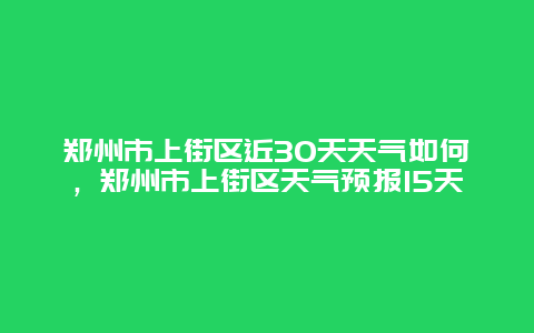郑州市上街区近30天天气如何，郑州市上街区天气预报15天