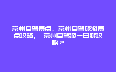 常州自驾景点，常州自驾旅游景点攻略， 常州自驾游一日游攻略？