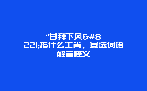 “甘拜下风”指什么生肖，赛选词语解答释义