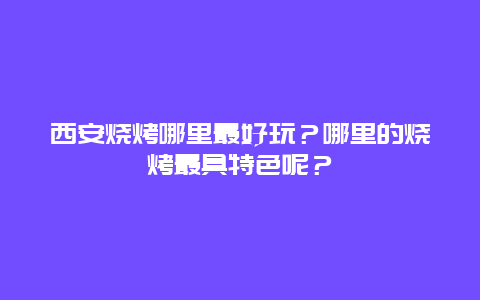 西安烧烤哪里最好玩？哪里的烧烤最具特色呢？