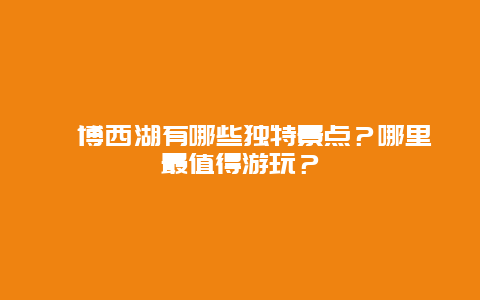 淄博西湖有哪些独特景点？哪里最值得游玩？