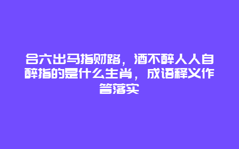 合六出马指财路，酒不醉人人自醉指的是什么生肖，成语释义作答落实