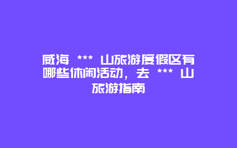 威海 *** 山旅游度假区有哪些休闲活动，去 *** 山旅游指南