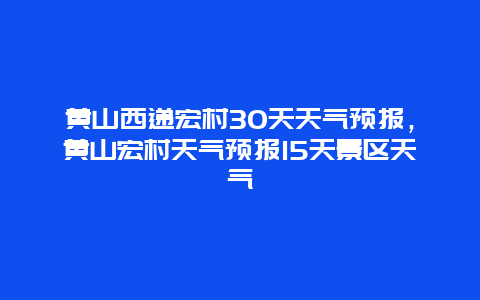 黄山西递宏村30天天气预报，黄山宏村天气预报15天景区天气