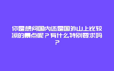 你是想问国内还是国外山上比较凉的景点呢？有什么特别要求吗？