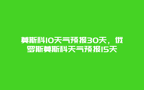 莫斯科10天气预报30天，俄罗斯莫斯科天气预报15天