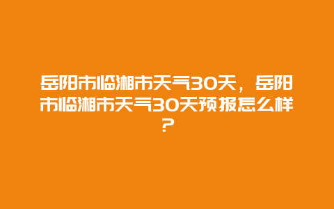 岳阳市临湘市天气30天，岳阳市临湘市天气30天预报怎么样？