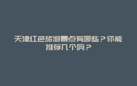 天津红色旅游景点有哪些？你能推荐几个吗？