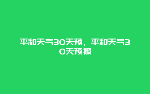 平和天气30天预，平和天气30天预报